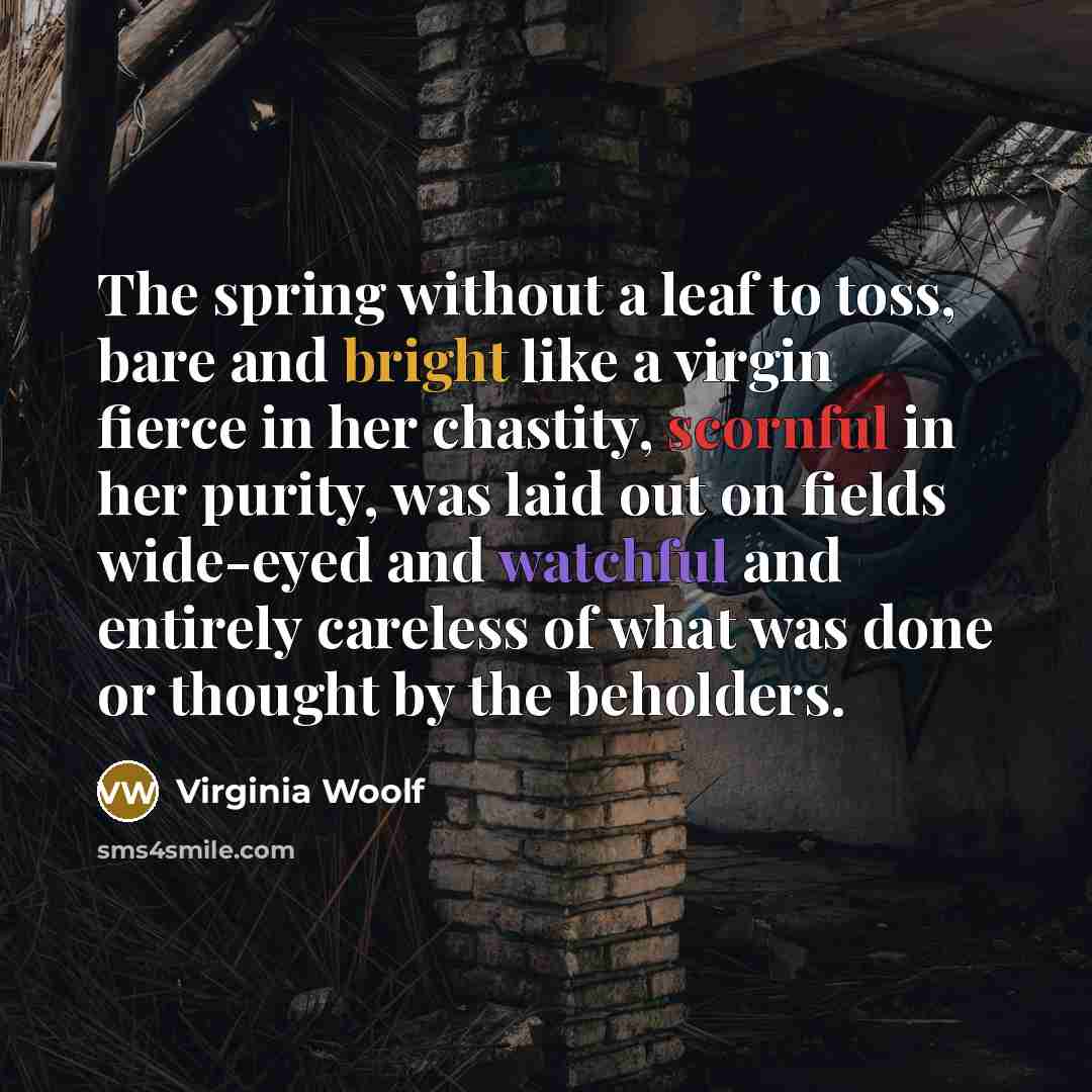“The spring without a leaf to toss, bare and bright like a virgin fierce in her chastity, scornful in her purity, was laid out on fields wide-eyed and watchful and entirely careless of what was done or thought by the beholders.” quote by Virginia Woolf