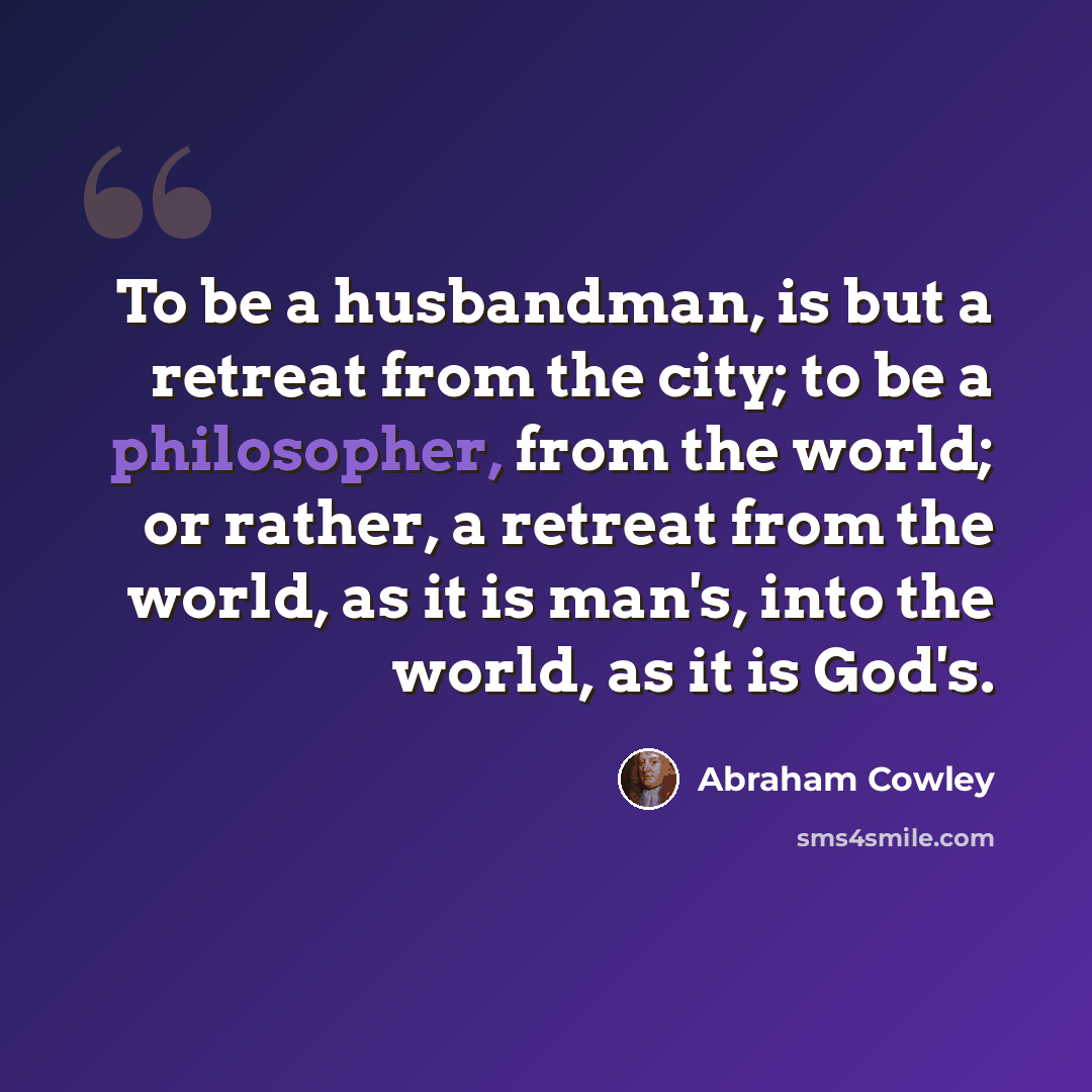 “To be a husbandman, is but a retreat from the city; to be a philosopher, from the world; or rather, a retreat from the world, as it is man's, into the world, as it is God's.” quote by Abraham Cowley