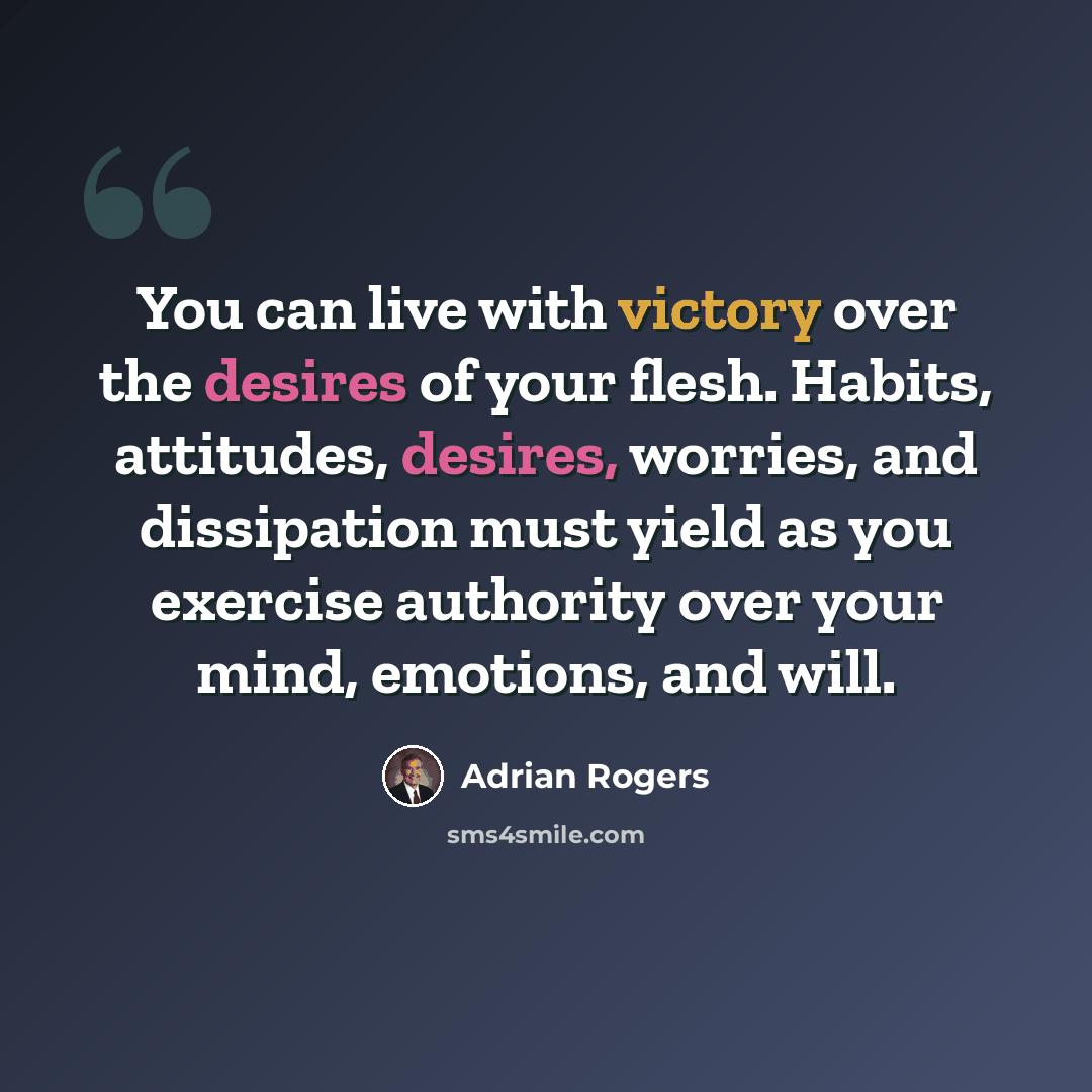 “You can live with victory over the desires of your flesh. Habits, attitudes, desires, worries, and dissipation must yield as you exercise authority over your mind, emotions, and will.” quote by Adrian Rogers