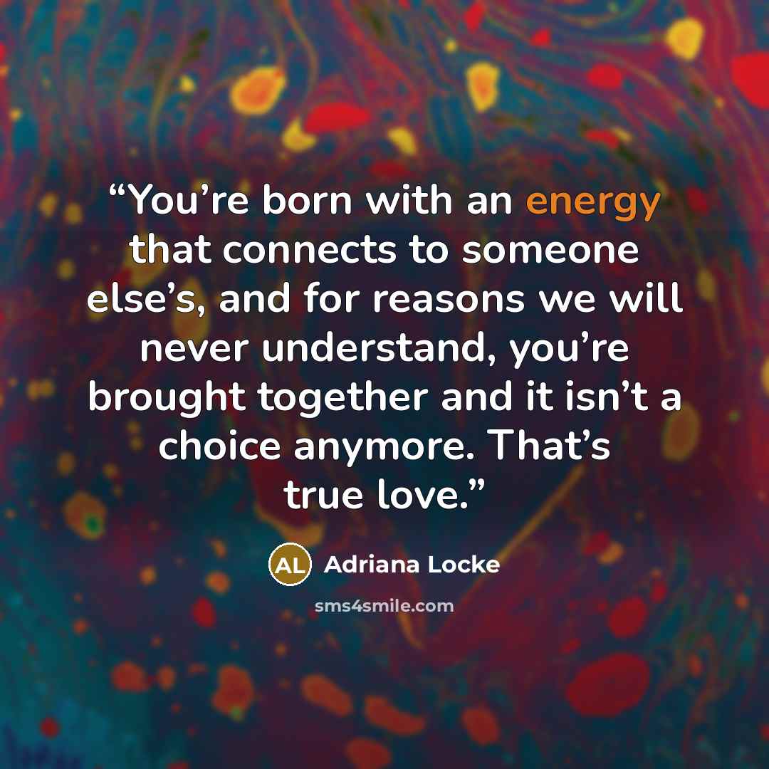 “You’re born with an energy that connects to someone else’s, and for reasons we will never understand, you’re brought together and it isn’t a choice anymore. That’s true love.” quote by Adriana Locke