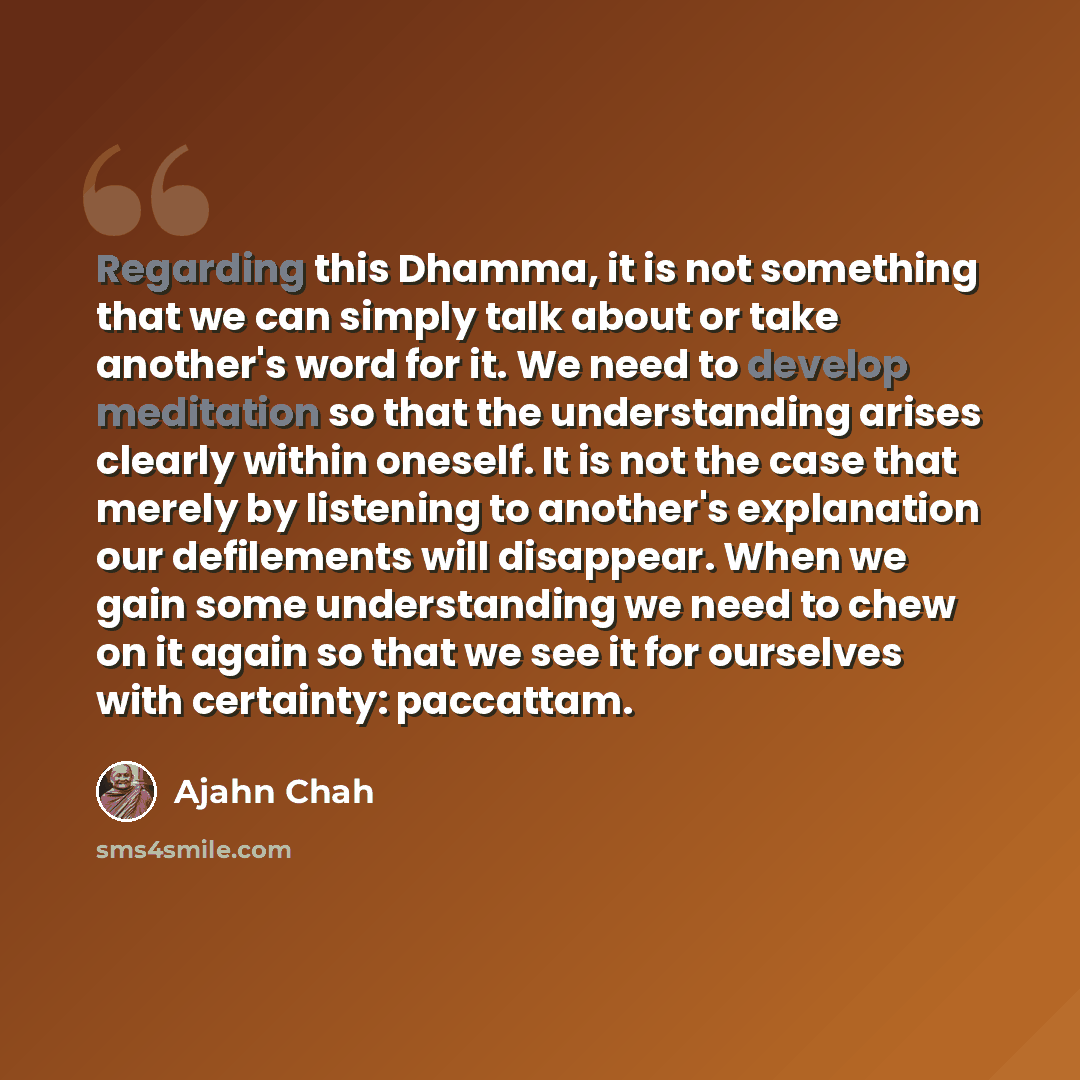“Regarding this Dhamma, it is not something that we can simply talk about or take another's word for it. We need to develop meditation so that the understanding arises clearly within oneself. It is not the case that merely by listening to another's explanation our defilements will disappear. When…” quote by Ajahn Chah