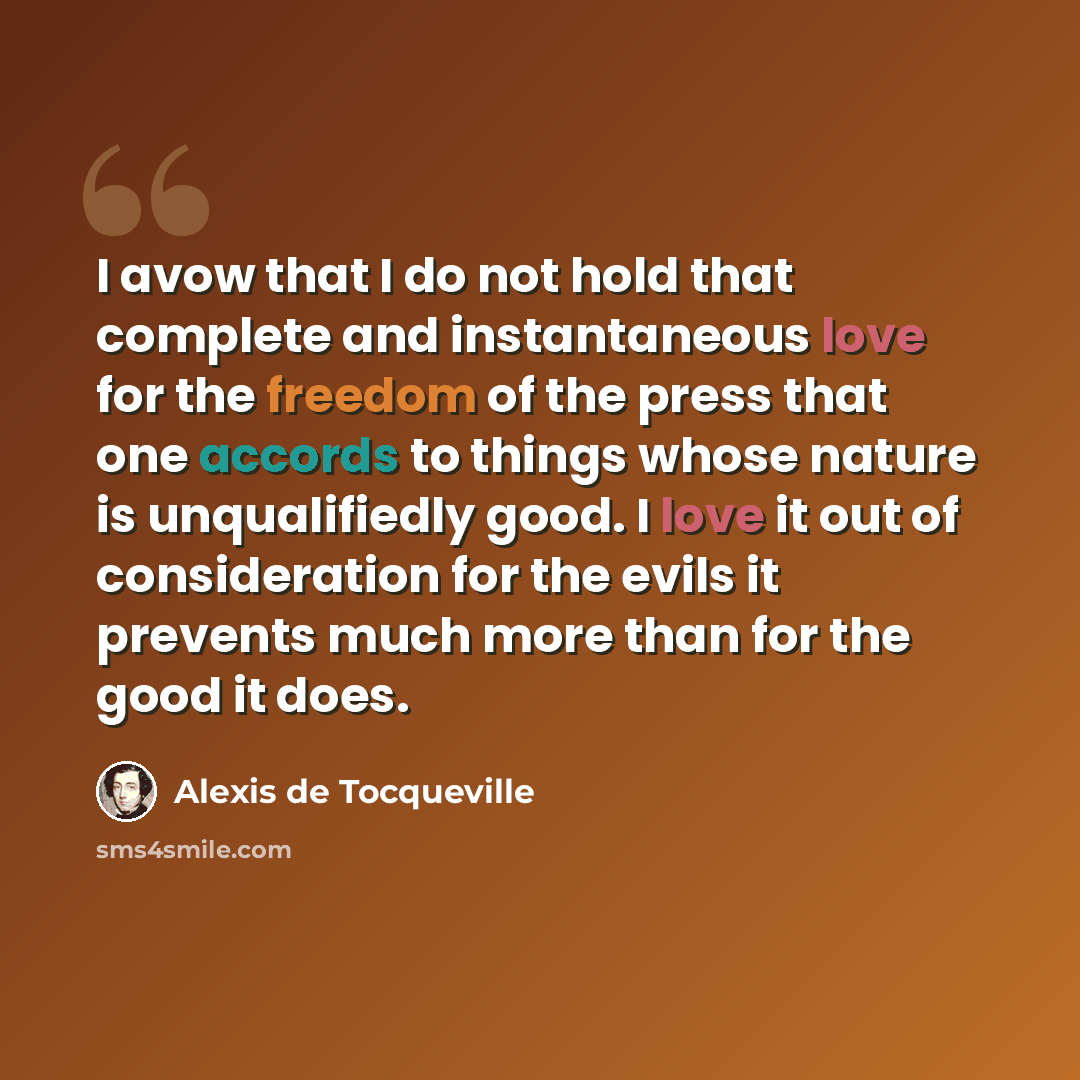 “I avow that I do not hold that complete and instantaneous love for the freedom of the press that one accords to things whose nature is unqualifiedly good. I love it out of consideration for the evils it prevents much more than for the good it does.” quote by Alexis de Tocqueville