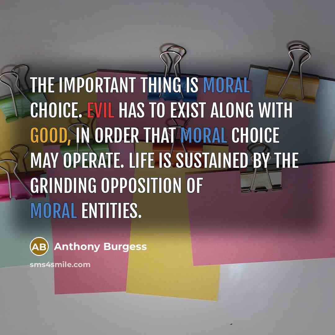 “The important thing is moral choice. Evil has to exist along with good, in order that moral choice may operate. Life is sustained by the grinding opposition of moral entities.” quote by Anthony Burgess