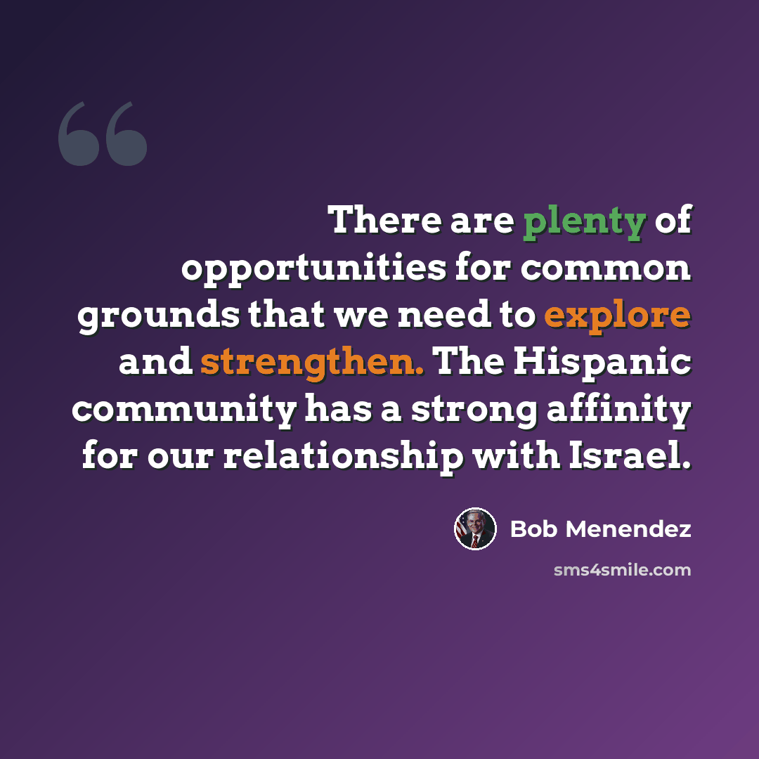 “There are plenty of opportunities for common grounds that we need to explore and strengthen. The Hispanic community has a strong affinity for our relationship with Israel.” quote by Bob Menendez