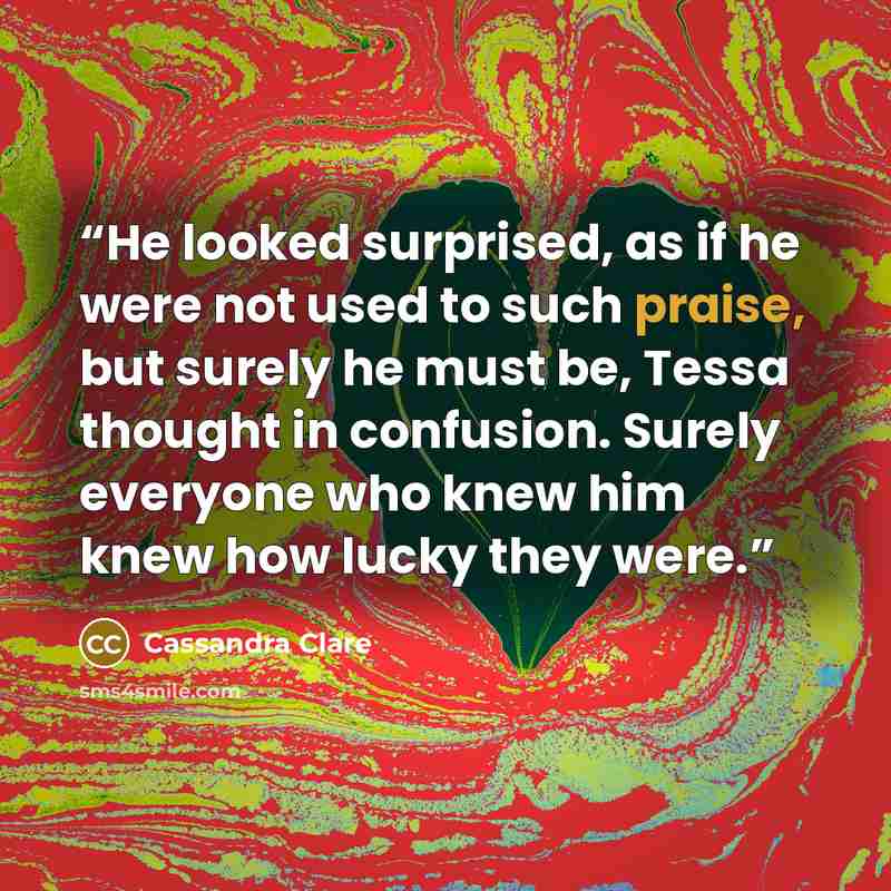 “He looked surprised, as if he were not used to such praise, but surely he must be, Tessa thought in confusion. Surely everyone who knew him knew how lucky they were.” quote by Cassandra Clare