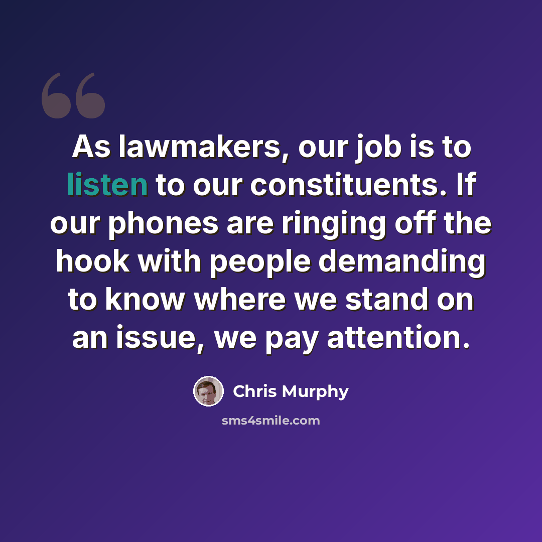 “As lawmakers, our job is to listen to our constituents. If our phones are ringing off the hook with people demanding to know where we stand on an issue, we pay attention.” quote by Chris Murphy