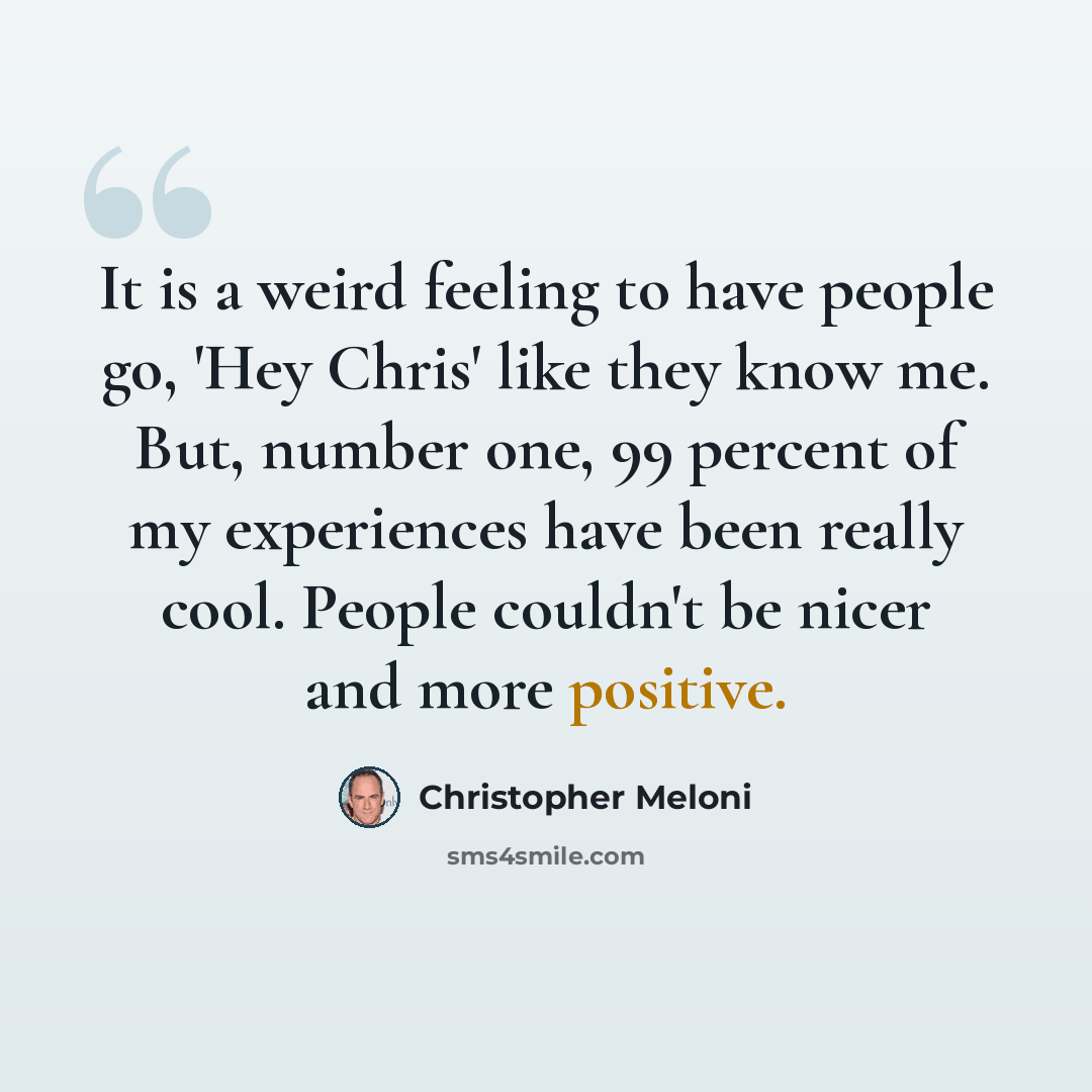 “It is a weird feeling to have people go, 'Hey Chris' like they know me. But, number one, 99 percent of my experiences have been really cool. People couldn't be nicer and more positive.” quote by Christopher Meloni
