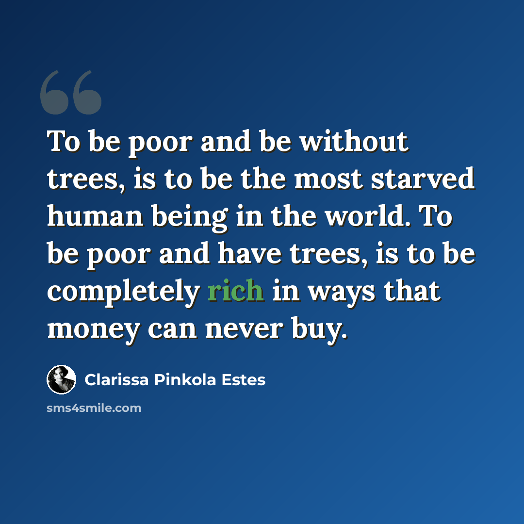 “To be poor and be without trees, is to be the most starved human being in the world. To be poor and have trees, is to be completely rich in ways that money can never buy.” quote by Clarissa Pinkola Estes