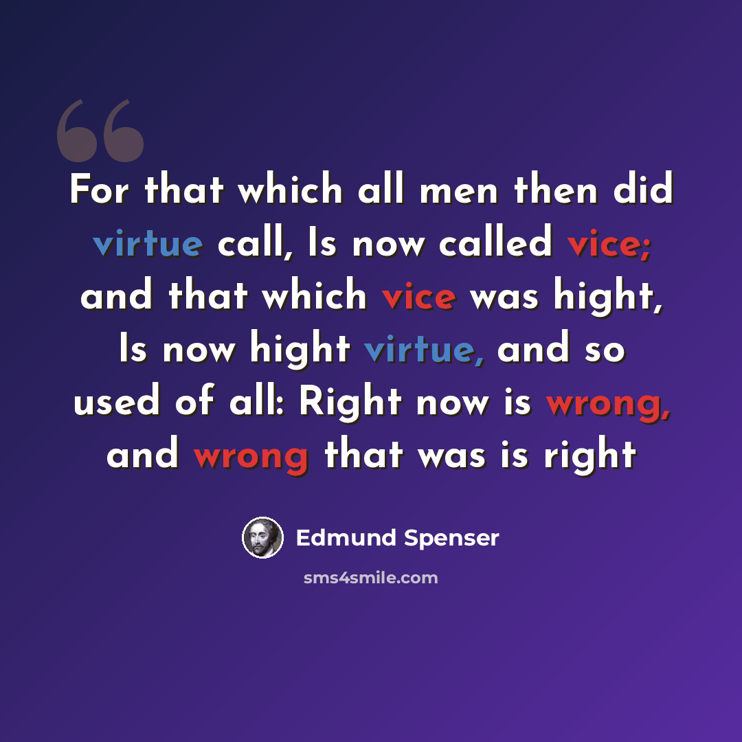 “For that which all men then did virtue call, Is now called vice; and that which vice was hight, Is now hight virtue, and so used of all: Right now is wrong, and wrong that was is right” quote by Edmund Spenser