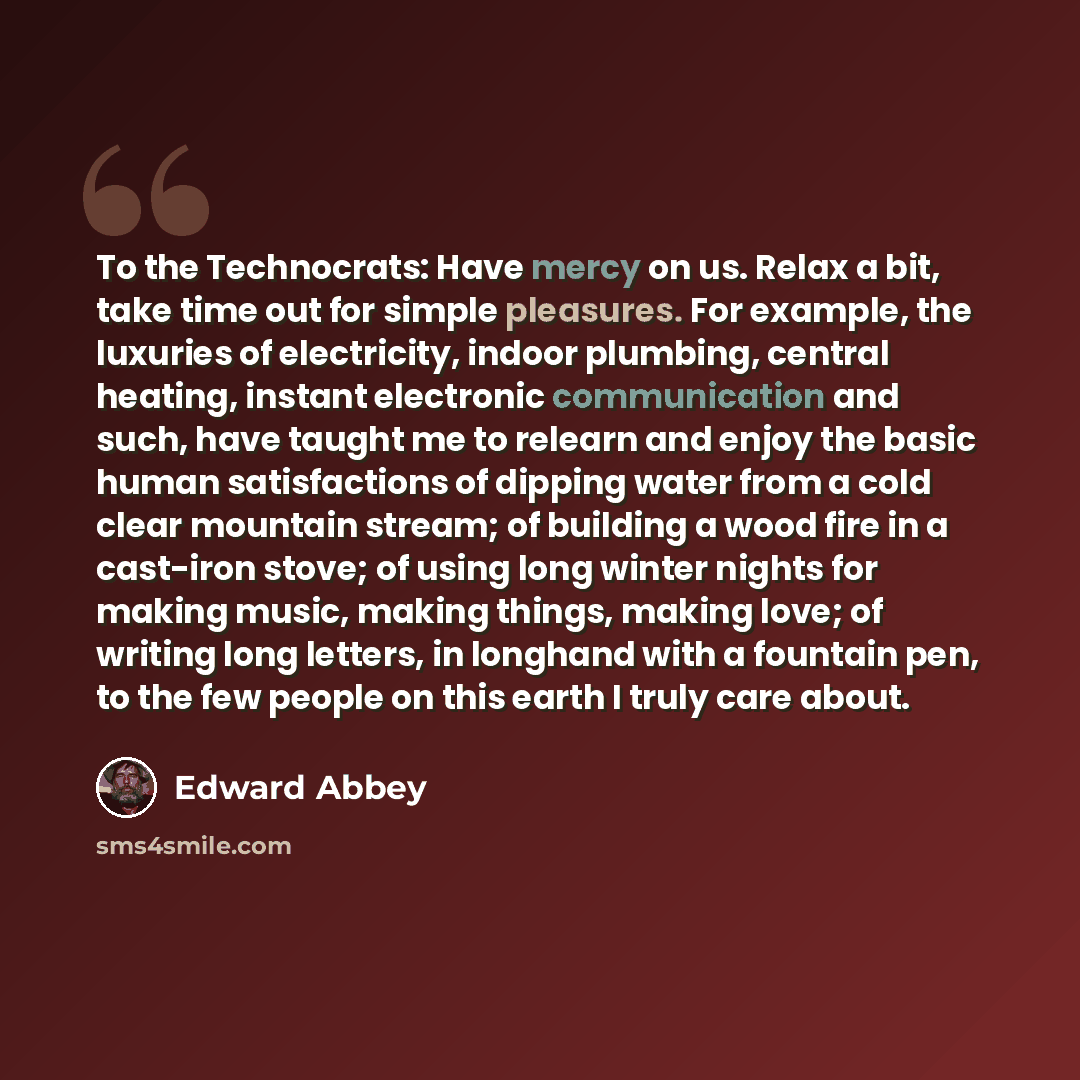 “To the Technocrats: Have mercy on us. Relax a bit, take time out for simple pleasures. For example, the luxuries of electricity, indoor plumbing, central heating, instant electronic communication and such, have taught me to relearn and enjoy the basic human satisfactions of dipping water from a…” quote by Edward Abbey