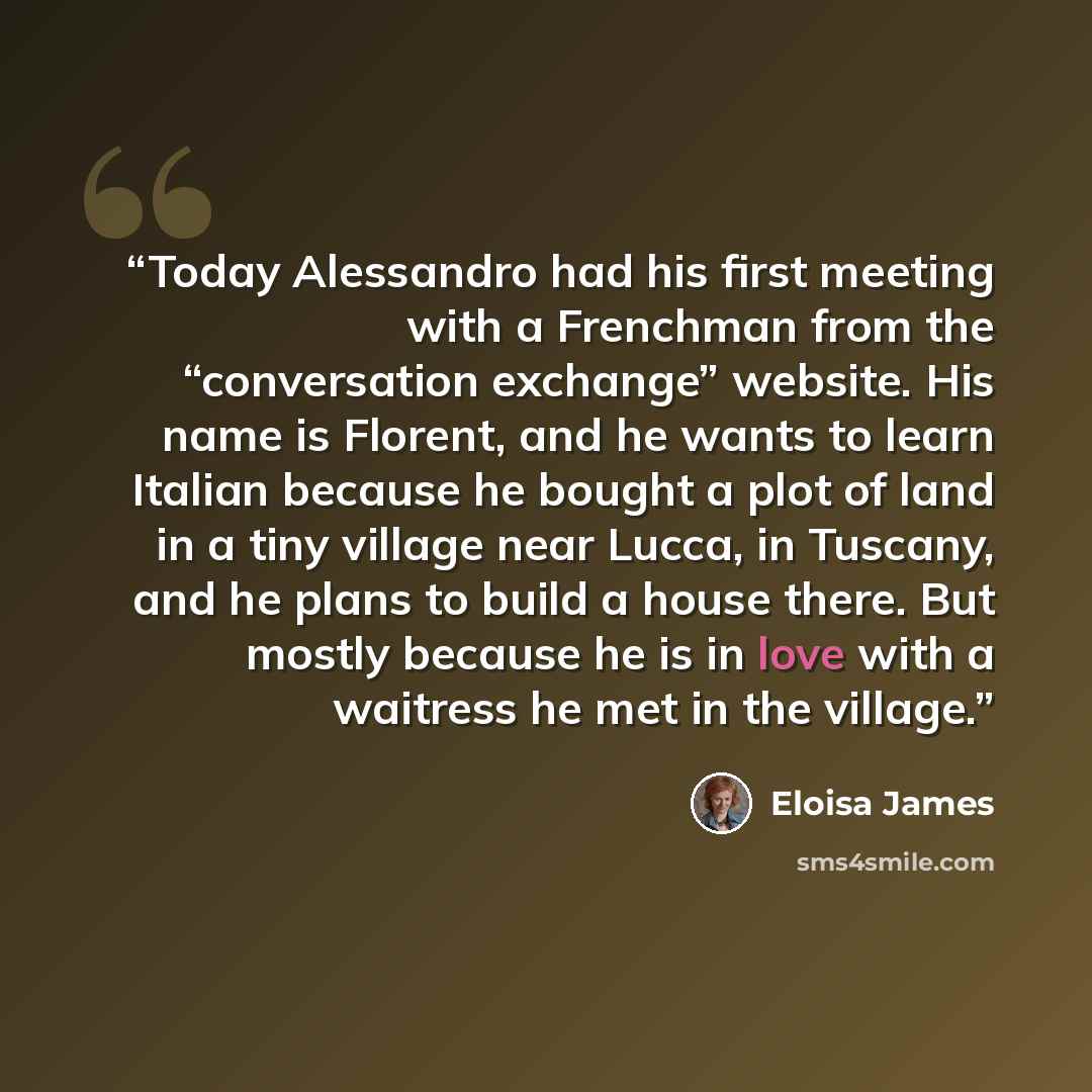 “Today Alessandro had his first meeting with a Frenchman from the “conversation exchange” website. His name is Florent, and he wants to learn Italian because he bought a plot of land in a tiny village near Lucca, in Tuscany, and he plans to build a house there. But mostly because he is in love with…” quote by Eloisa James