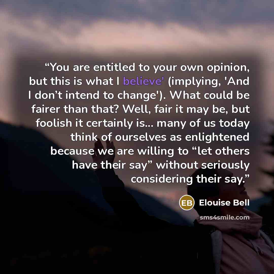 “You are entitled to your own opinion, but this is what I believe' (implying, 'And I don’t intend to change'). What could be fairer than that? Well, fair it may be, but foolish it certainly is... many of us today think of ourselves as enlightened because we are willing to “let others have their…” quote by Elouise Bell
