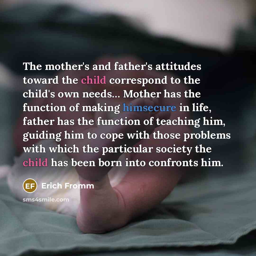 “The mother's and father's attitudes toward the child correspond to the child's own needs… Mother has the function of making himsecure in life, father has the function of teaching him, guiding him to cope with those problems with which the particular society the child has been born into confronts…” quote by Erich Fromm