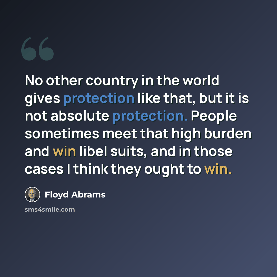 “No other country in the world gives protection like that, but it is not absolute protection. People sometimes meet that high burden and win libel suits, and in those cases I think they ought to win.” quote by Floyd Abrams