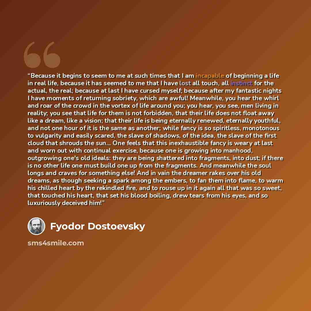 “Because it begins to seem to me at such times that I am incapable of beginning a life in real life, because it has seemed to me that I have lost all touch, all instinct for the actual, the real; because at last I have cursed myself; because after my fantastic nights I have moments of returning…” quote by Fyodor Dostoevsky
