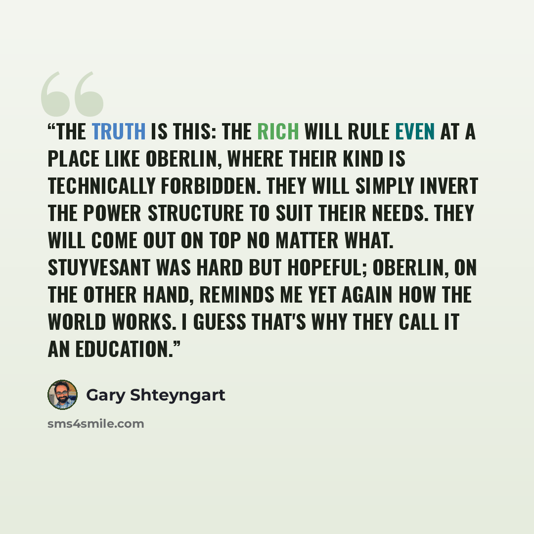 “The truth is this: The rich will rule even at a place like Oberlin, where their kind is technically forbidden. They will simply invert the power structure to suit their needs. They will come out on top no matter what. Stuyvesant was hard but hopeful; Oberlin, on the other hand, reminds me yet…” quote by Gary Shteyngart
