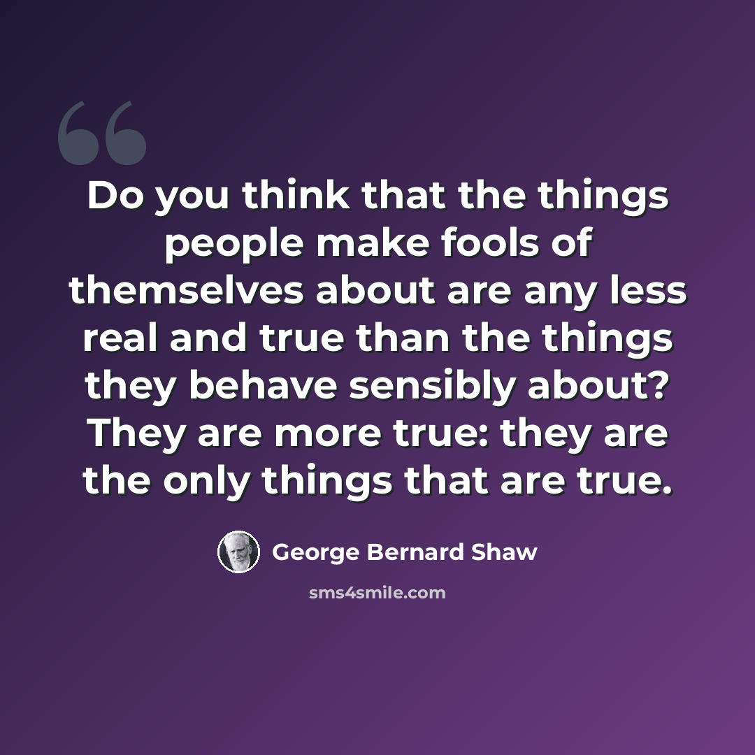 “Do you think that the things people make fools of themselves about are any less real and true than the things they behave sensibly about? They are more true: they are the only things that are true.” quote by George Bernard Shaw