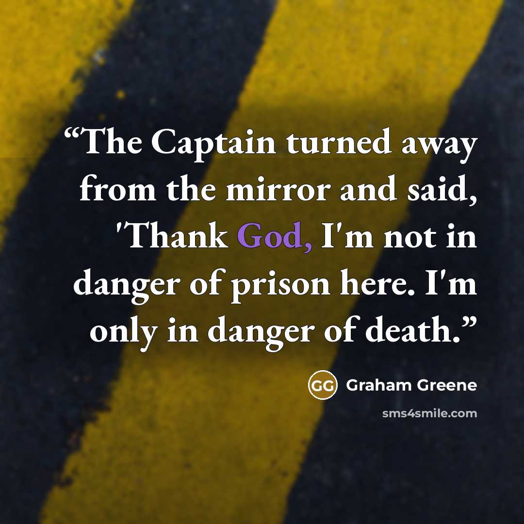 “The Captain turned away from the mirror and said, 'Thank God, I'm not in danger of prison here. I'm only in danger of death.” quote by Graham Greene