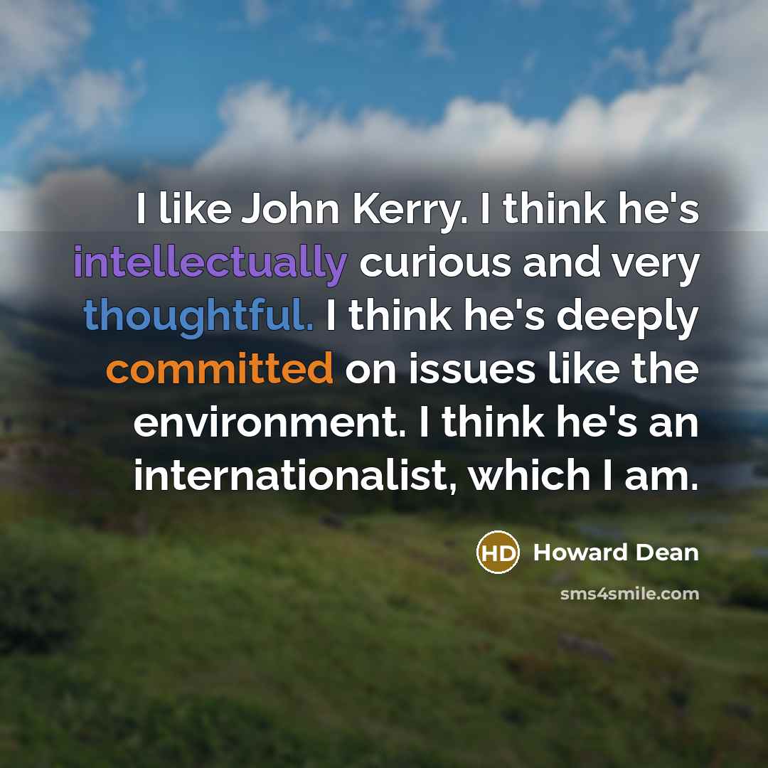 “I like John Kerry. I think he's intellectually curious and very thoughtful. I think he's deeply committed on issues like the environment. I think he's an internationalist, which I am.” quote by Howard Dean