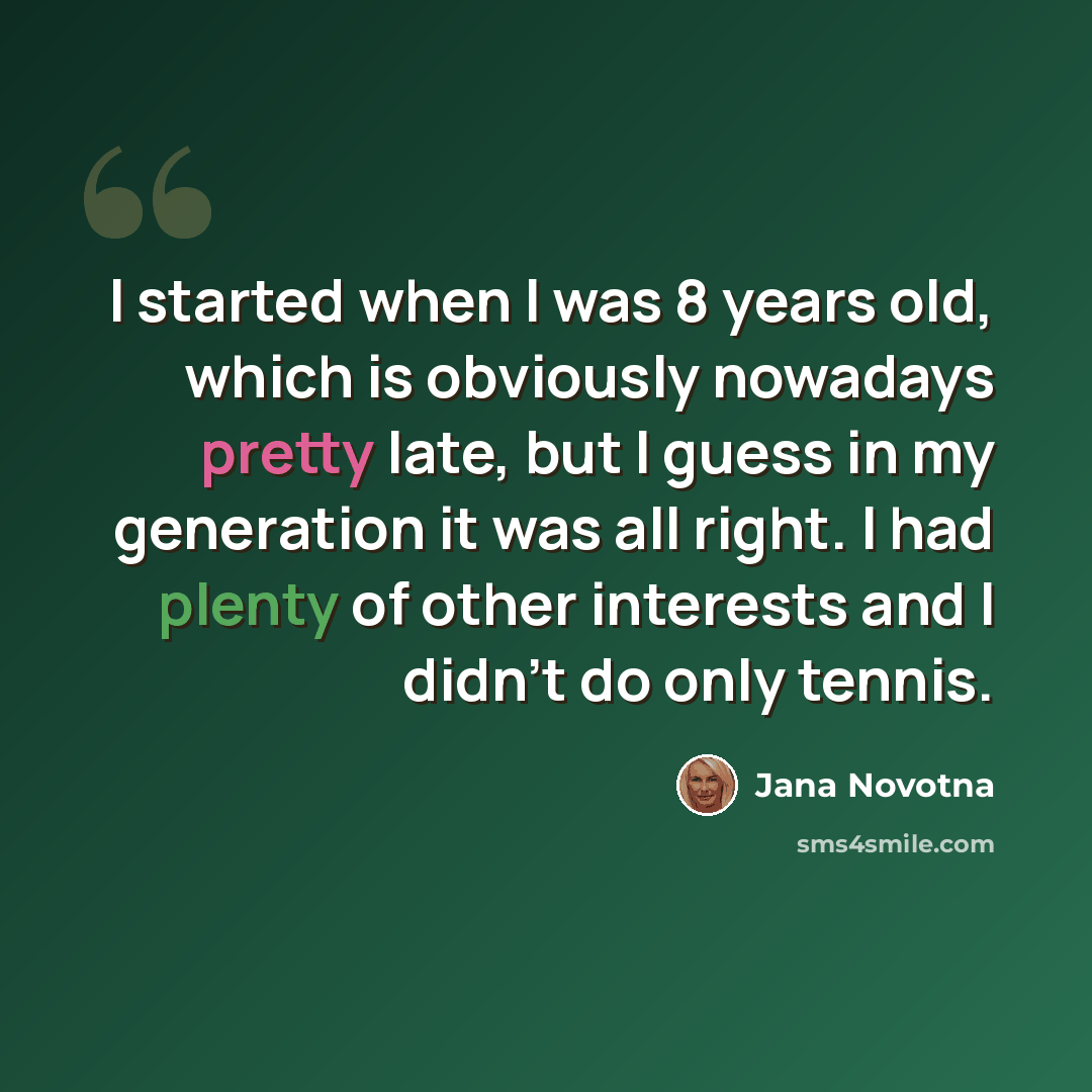“I started when I was 8 years old, which is obviously nowadays pretty late, but I guess in my generation it was all right. I had plenty of other interests and I didn't do only tennis.” quote by Jana Novotna