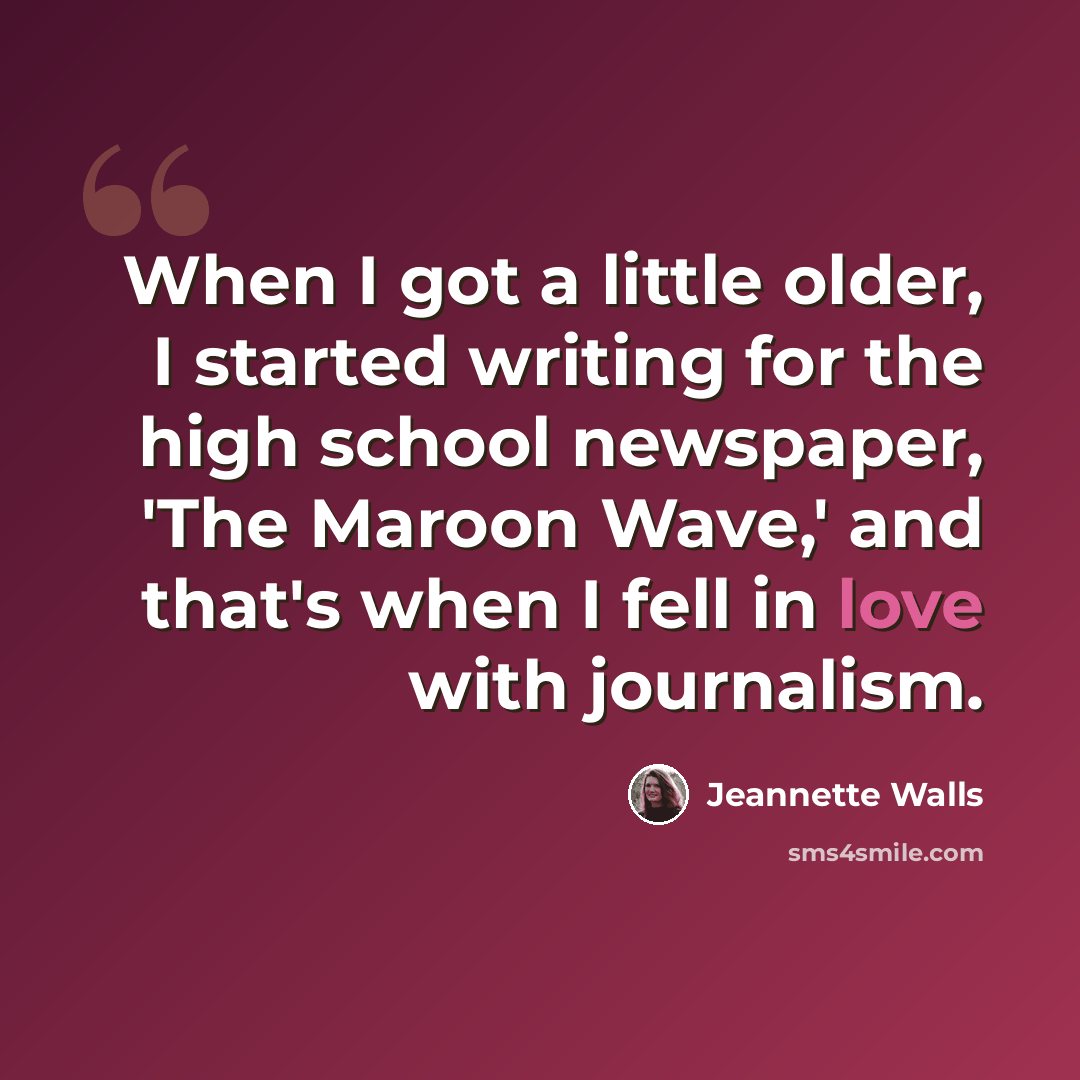 “When I got a little older, I started writing for the high school newspaper, 'The Maroon Wave,' and that's when I fell in love with journalism.” quote by Jeannette Walls