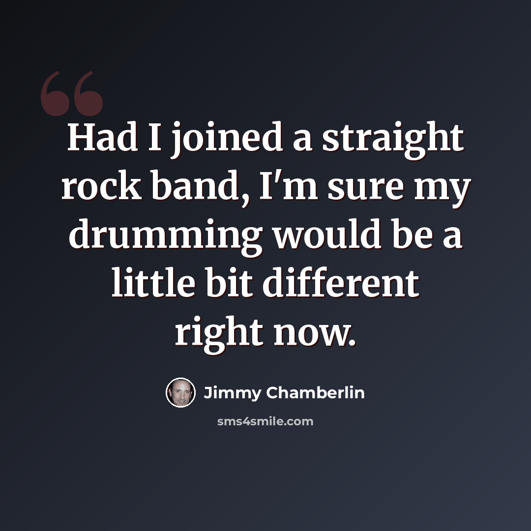 “Had I joined a straight rock band, I'm sure my drumming would be a little bit different right now.” quote by Jimmy Chamberlin
