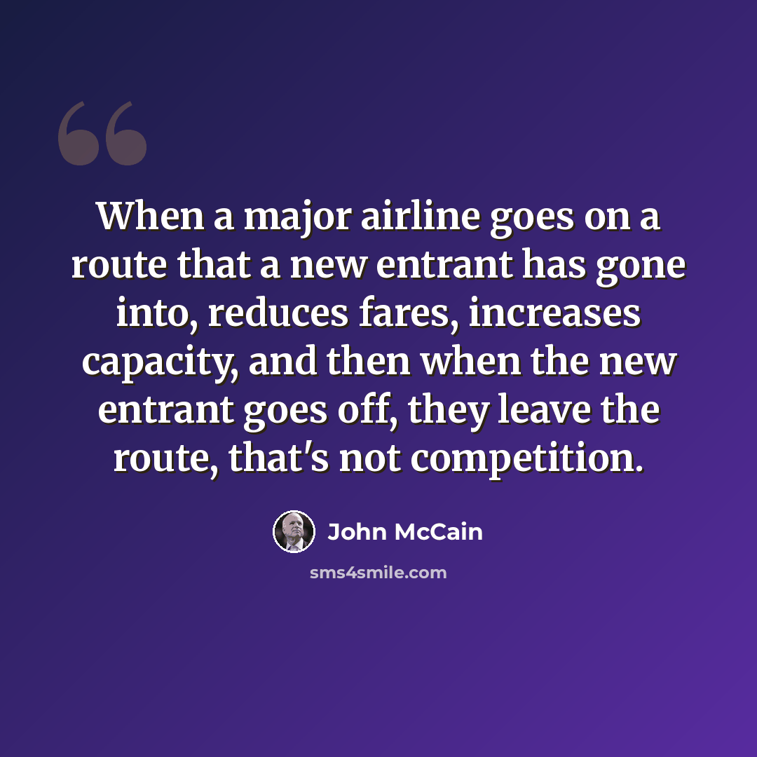“When a major airline goes on a route that a new entrant has gone into, reduces fares, increases capacity, and then when the new entrant goes off, they leave the route, that's not competition.” quote by John McCain