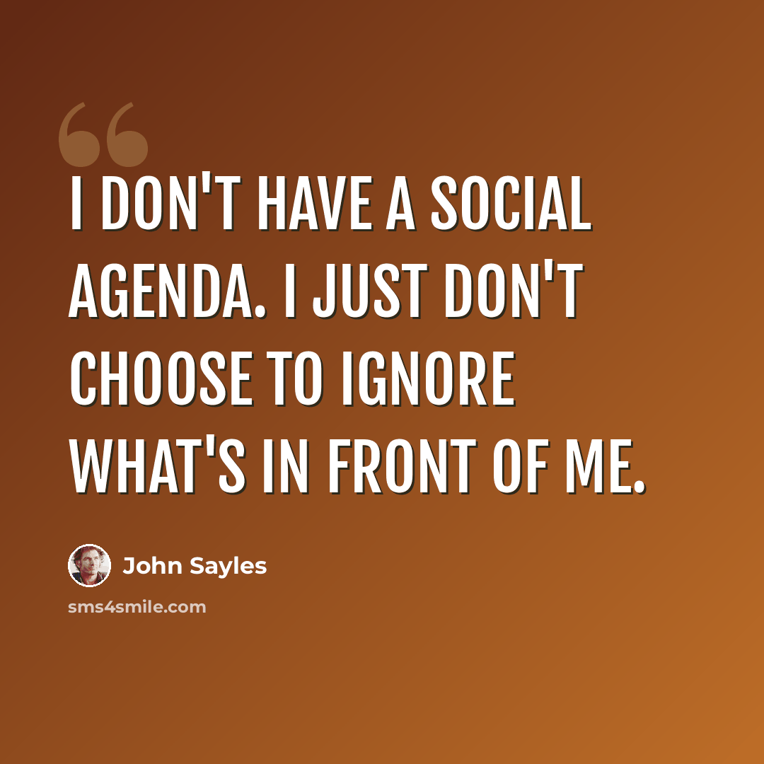 “I don't have a social agenda. I just don't choose to ignore what's in front of me.” quote by John Sayles