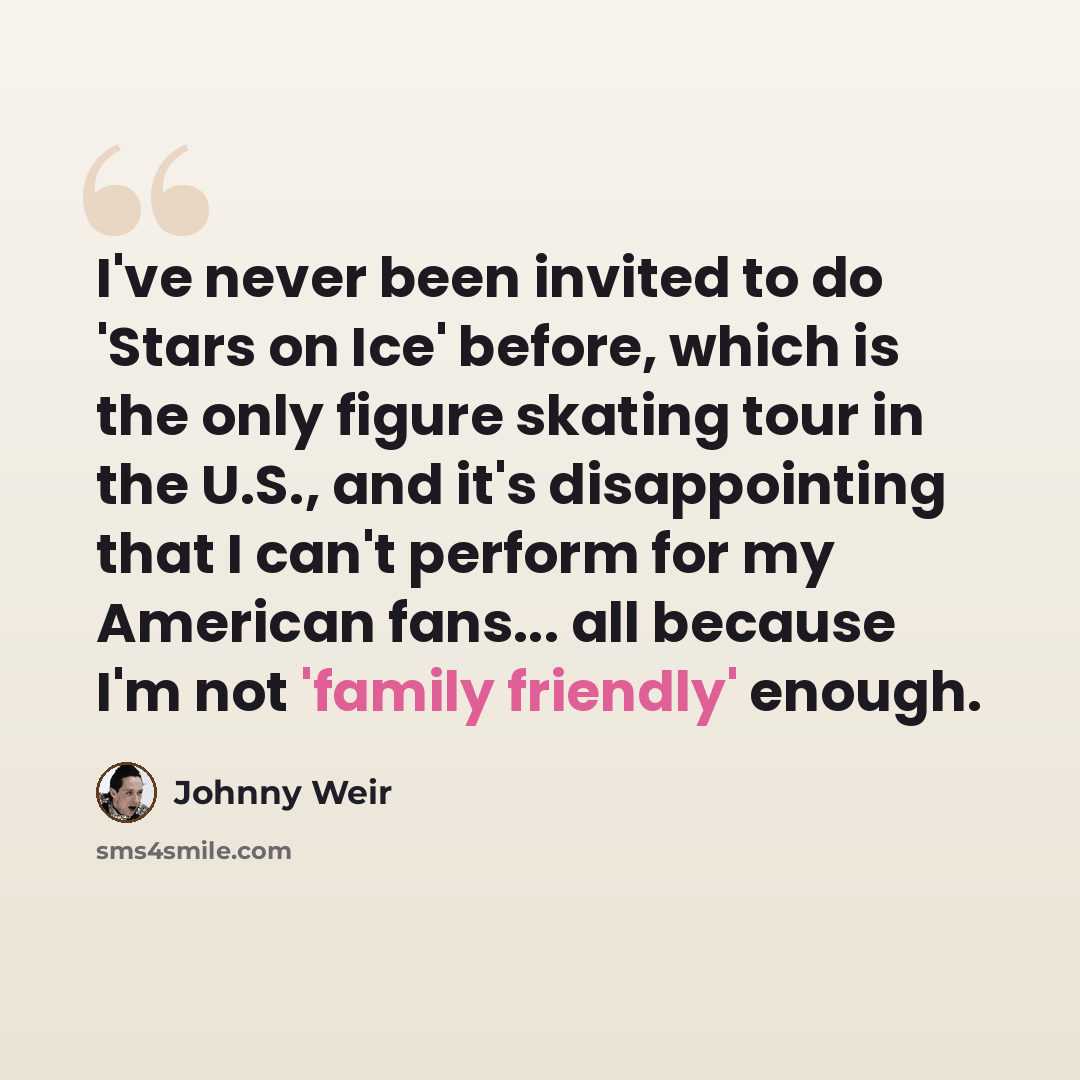 “I've never been invited to do 'Stars on Ice' before, which is the only figure skating tour in the U.S., and it's disappointing that I can't perform for my American fans... all because I'm not 'family friendly' enough.” quote by Johnny Weir
