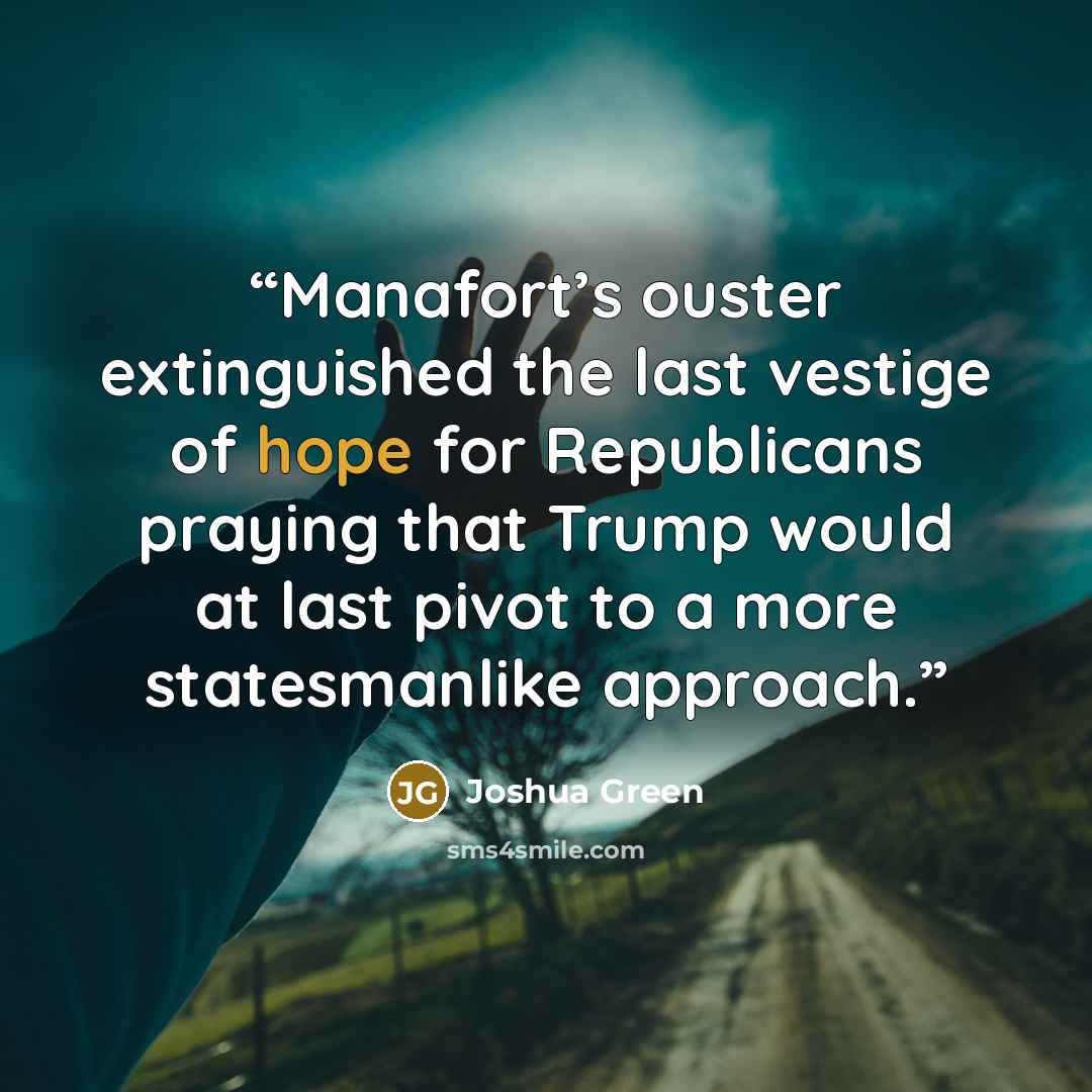 “Manafort’s ouster extinguished the last vestige of hope for Republicans praying that Trump would at last pivot to a more statesmanlike approach.” quote by Joshua Green