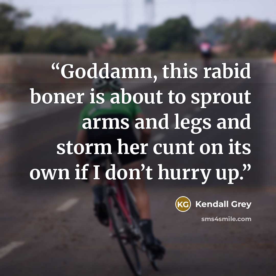 “Goddamn, this rabid boner is about to sprout arms and legs and storm her cunt on its own if I don’t hurry up.” quote by Kendall Grey