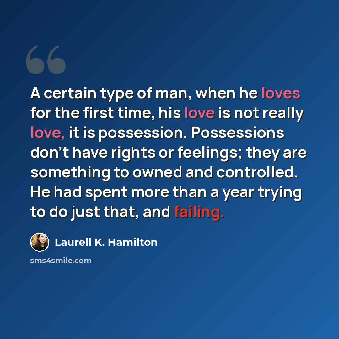 “A certain type of man, when he loves for the first time, his love is not really love, it is possession. Possessions don't have rights or feelings; they are something to owned and controlled. He had spent more than a year trying to do just that, and failing.” quote by Laurell K. Hamilton