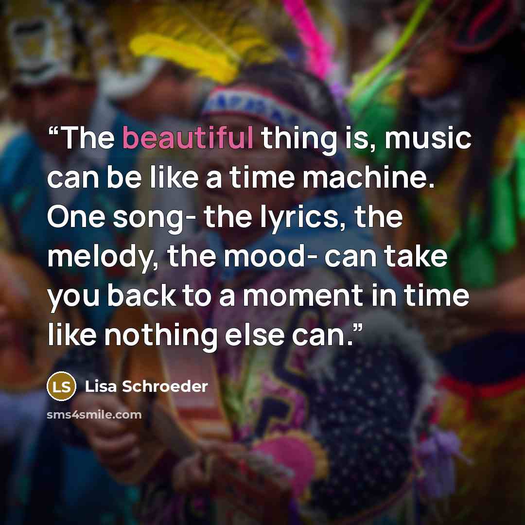 “The beautiful thing is, music can be like a time machine. One song- the lyrics, the melody, the mood- can take you back to a moment in time like nothing else can.” quote by Lisa Schroeder