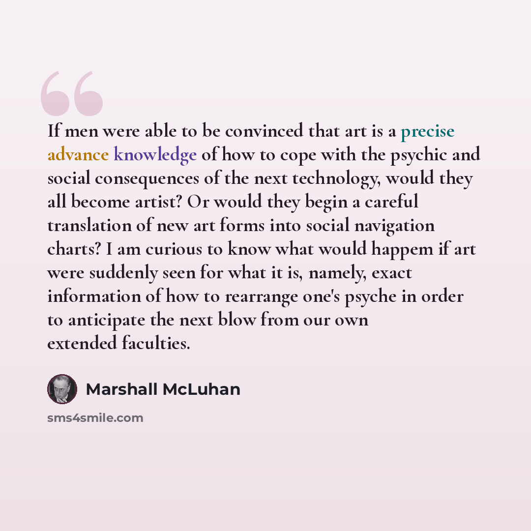 “If men were able to be convinced that art is a precise advance knowledge of how to cope with the psychic and social consequences of the next technology, would they all become artist? Or would they begin a careful translation of new art forms into social navigation charts? I am curious to know what…” quote by Marshall McLuhan