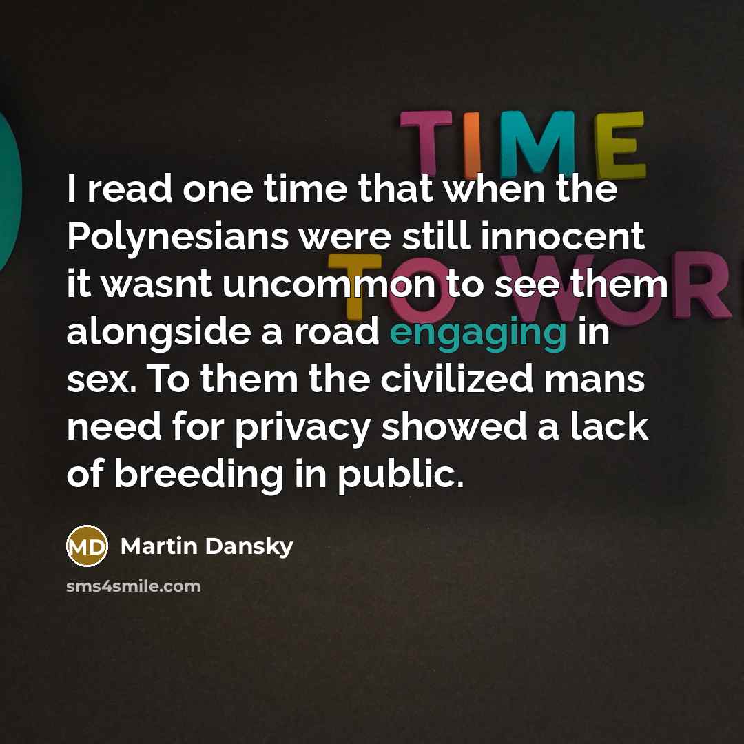 “I read one time that when the Polynesians were still innocent it wasnt uncommon to see them alongside a road engaging in sex. To them the civilized mans need for privacy showed a lack of breeding in public.” quote by Martin Dansky