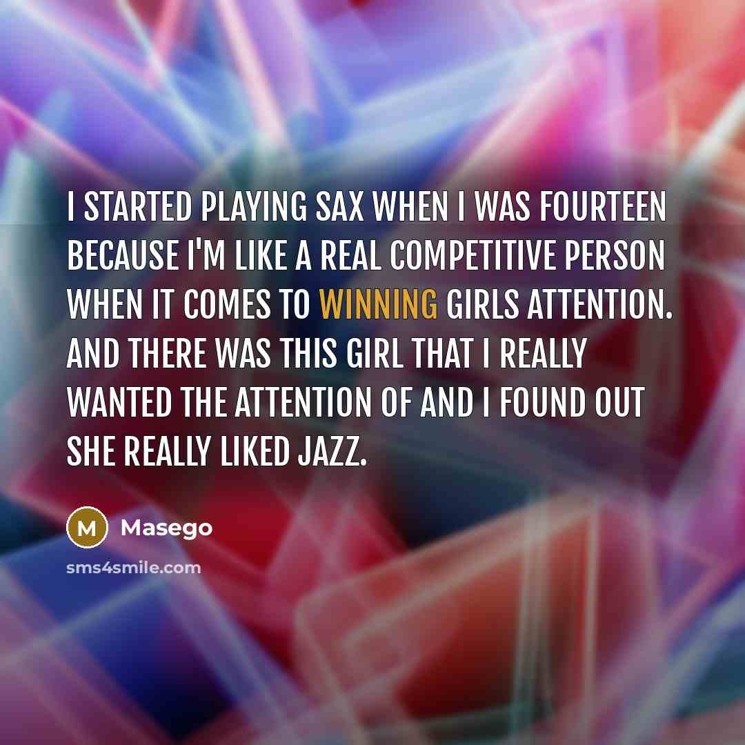 “I started playing sax when I was fourteen because I'm like a real competitive person when it comes to winning girls attention. And there was this girl that I really wanted the attention of and I found out she really liked jazz.” quote by Masego
