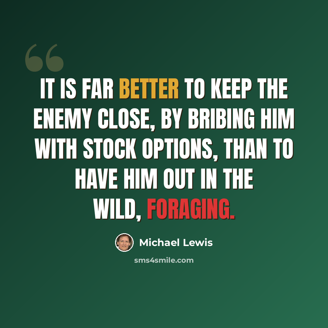 “It is far better to keep the enemy close, by bribing him with stock options, than to have him out in the wild, foraging.” quote by Michael Lewis