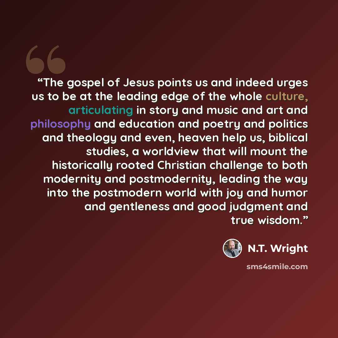 “The gospel of Jesus points us and indeed urges us to be at the leading edge of the whole culture, articulating in story and music and art and philosophy and education and poetry and politics and theology and even, heaven help us, biblical studies, a worldview that will mount the historically…” quote by N.T. Wright