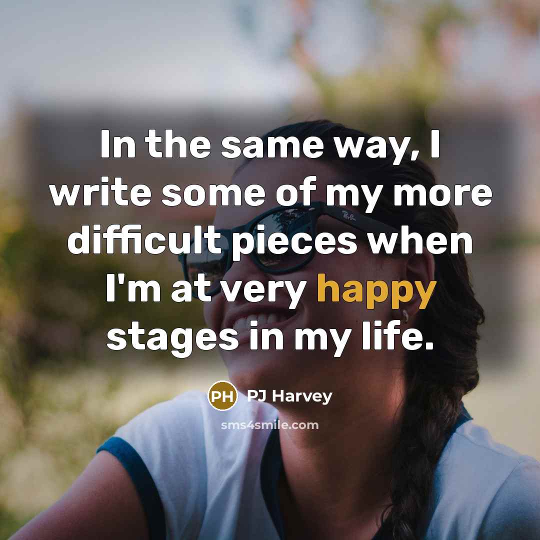 “In the same way, I write some of my more difficult pieces when I'm at very happy stages in my life.” quote by PJ Harvey