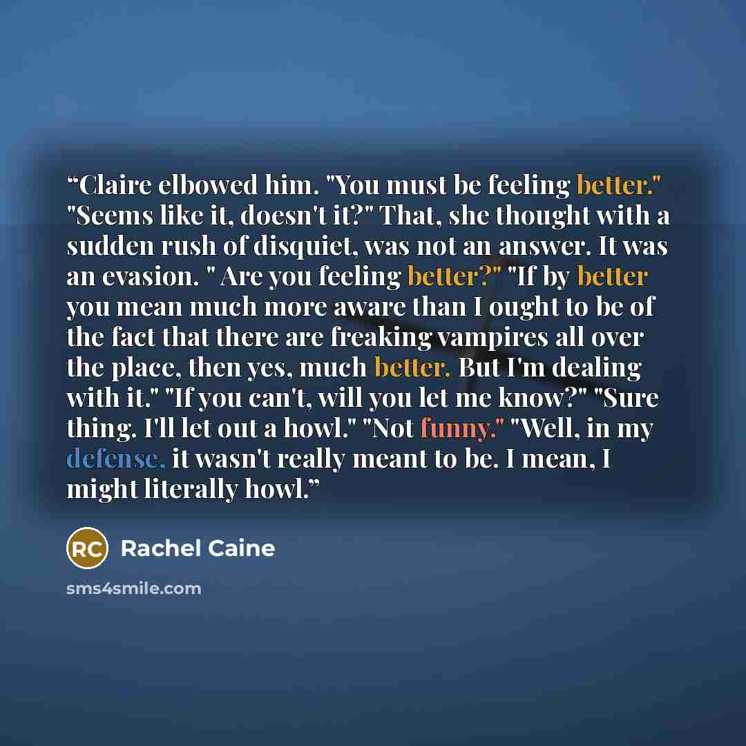 “Claire elbowed him. "You must be feeling better." "Seems like it, doesn't it?" That, she thought with a sudden rush of disquiet, was not an answer. It was an evasion. " Are you feeling better?" "If by better you mean much more aware than I ought to be of the fact that there are freaking vampires…” quote by Rachel Caine