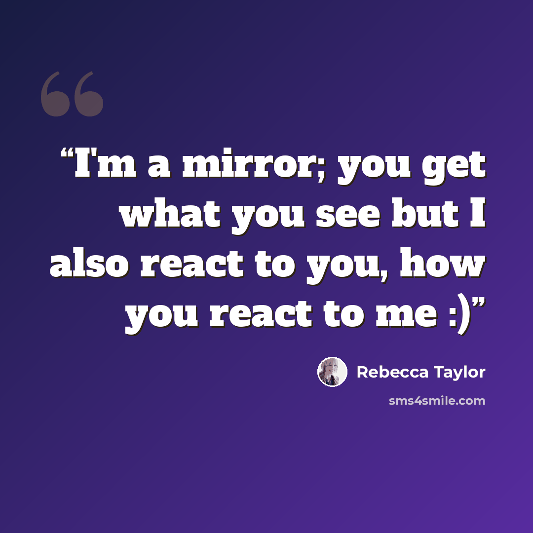 “I'm a mirror; you get what you see but I also react to you, how you react to me :)” quote by Rebecca Taylor