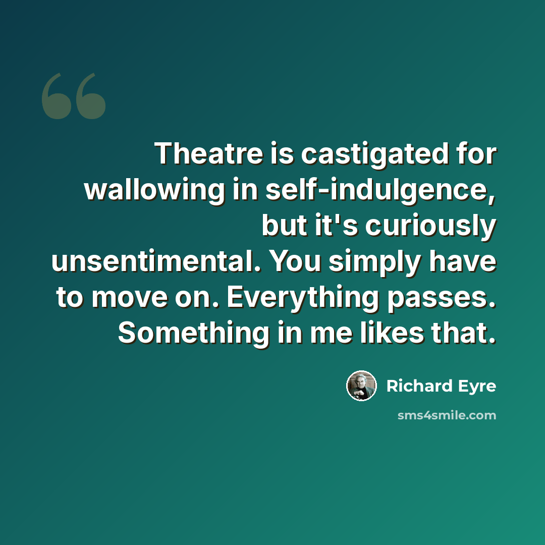 “Theatre is castigated for wallowing in self-indulgence, but it's curiously unsentimental. You simply have to move on. Everything passes. Something in me likes that.” quote by Richard Eyre