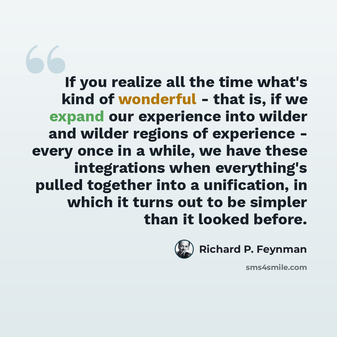 “If you realize all the time what's kind of wonderful - that is, if we expand our experience into wilder and wilder regions of experience - every once in a while, we have these integrations when everything's pulled together into a unification, in which it turns out to be simpler than it looked…” quote by Richard P. Feynman