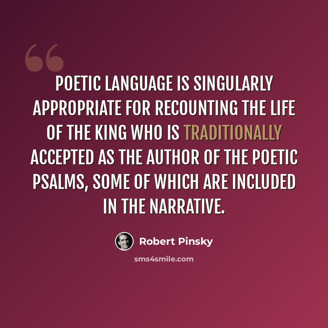 “Poetic language is singularly appropriate for recounting the life of the king who is traditionally accepted as the author of the poetic psalms, some of which are included in the narrative.” quote by Robert Pinsky