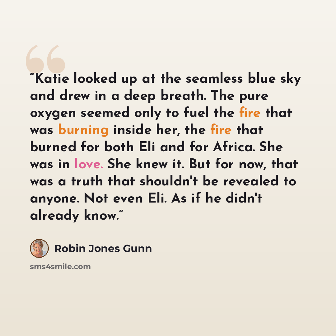 “Katie looked up at the seamless blue sky and drew in a deep breath. The pure oxygen seemed only to fuel the fire that was burning inside her, the fire that burned for both Eli and for Africa. She was in love. She knew it. But for now, that was a truth that shouldn't be revealed to anyone. Not even…” quote by Robin Jones Gunn