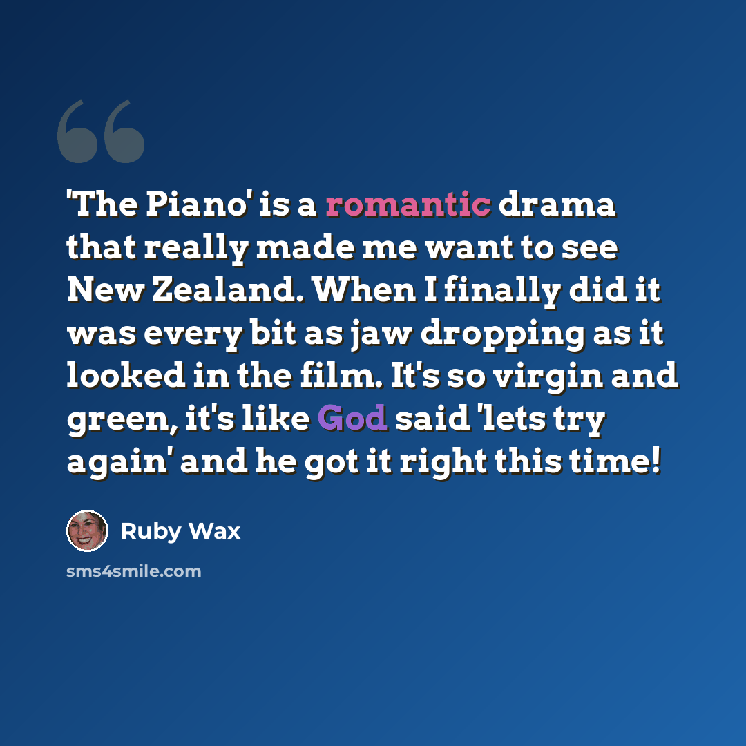 “'The Piano' is a romantic drama that really made me want to see New Zealand. When I finally did it was every bit as jaw dropping as it looked in the film. It's so virgin and green, it's like God said 'lets try again' and he got it right this time!” quote by Ruby Wax