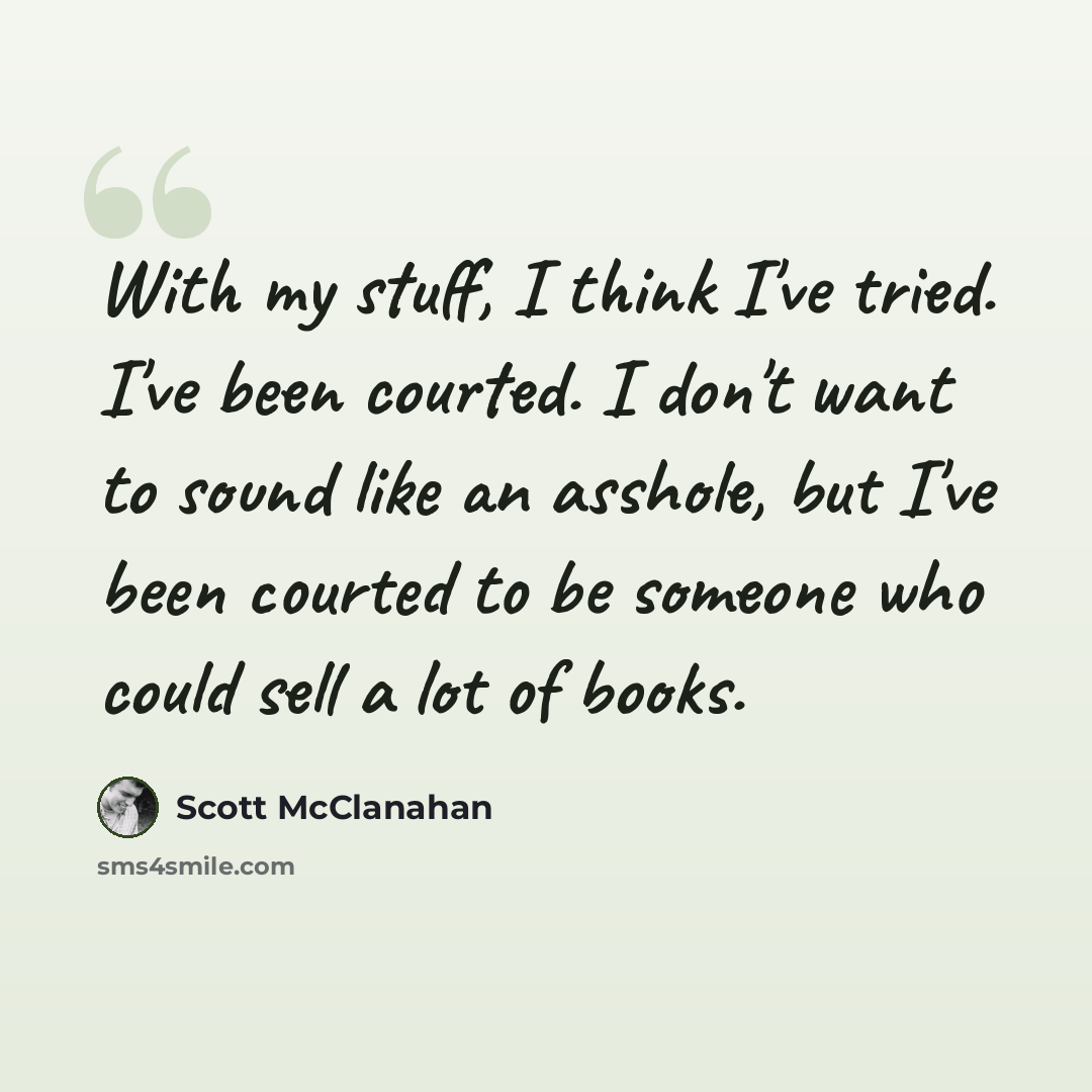 “With my stuff, I think I've tried. I've been courted. I don't want to sound like an asshole, but I've been courted to be someone who could sell a lot of books.” quote by Scott McClanahan