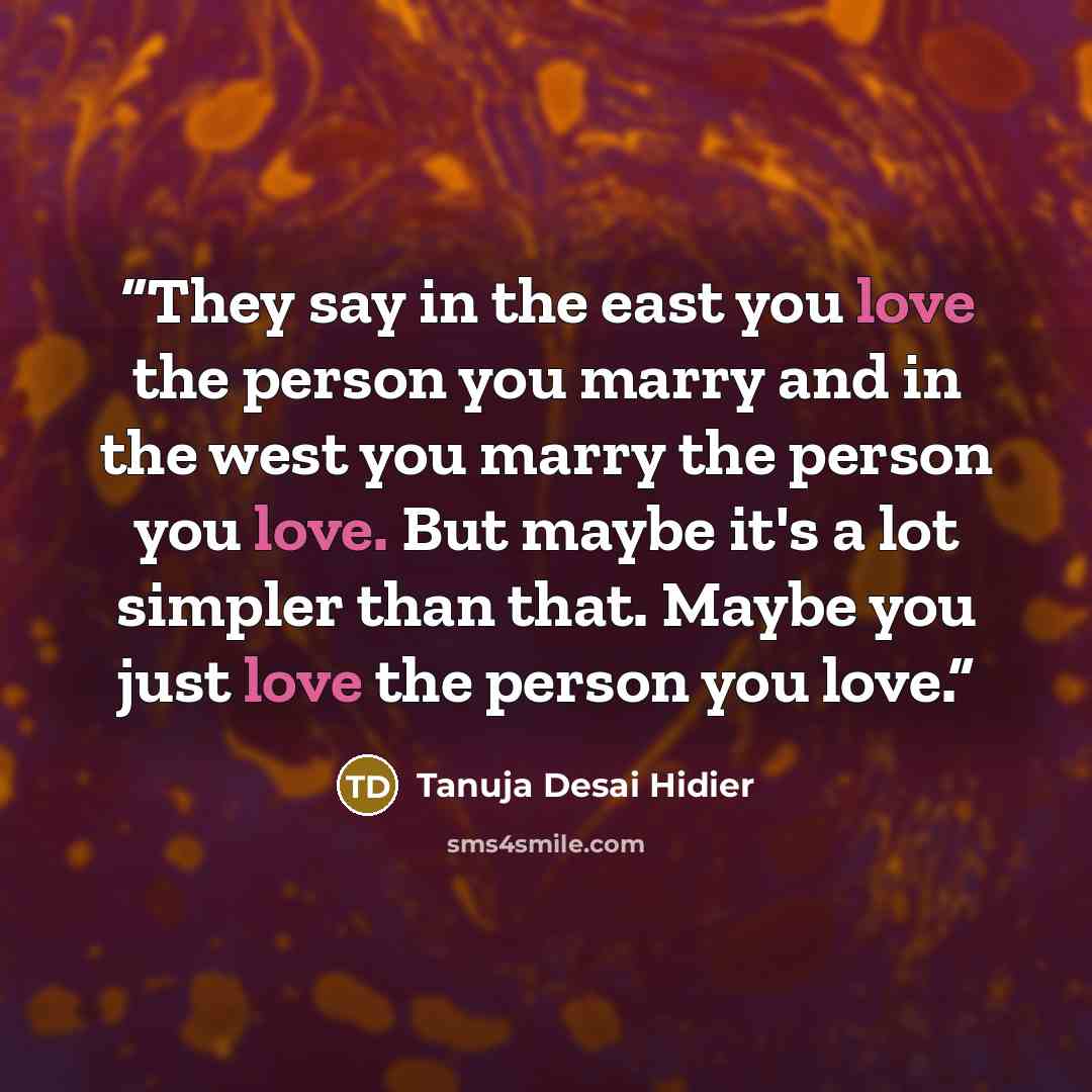 “They say in the east you love the person you marry and in the west you marry the person you love. But maybe it's a lot simpler than that. Maybe you just love the person you love.” quote by Tanuja Desai Hidier