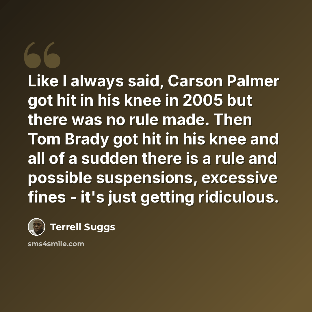 “Like I always said, Carson Palmer got hit in his knee in 2005 but there was no rule made. Then Tom Brady got hit in his knee and all of a sudden there is a rule and possible suspensions, excessive fines - it's just getting ridiculous.” quote by Terrell Suggs