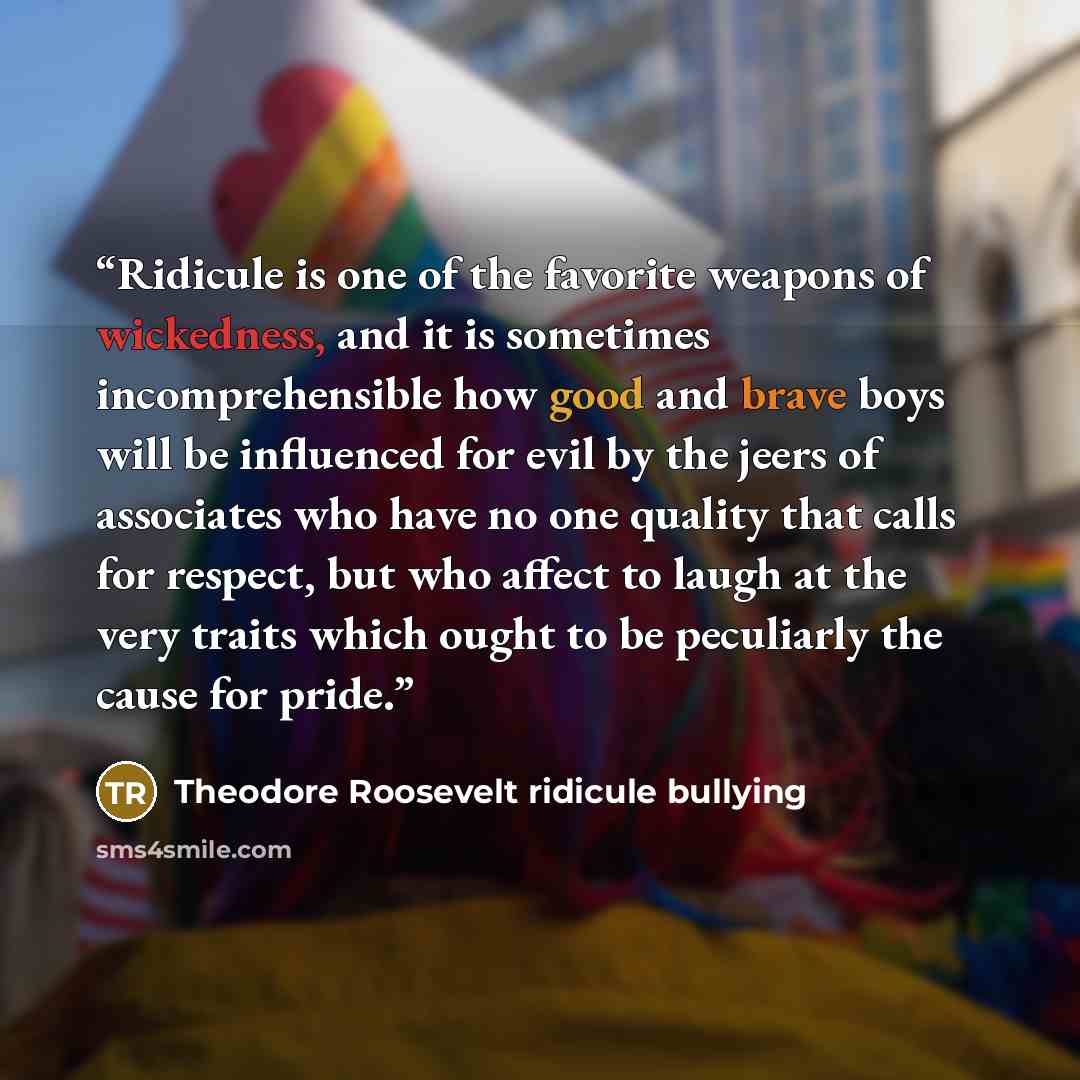 “Ridicule is one of the favorite weapons of wickedness, and it is sometimes incomprehensible how good and brave boys will be influenced for evil by the jeers of associates who have no one quality that calls for respect, but who affect to laugh at the very traits which ought to be peculiarly the…” quote by Theodore Roosevelt ridicule bullying